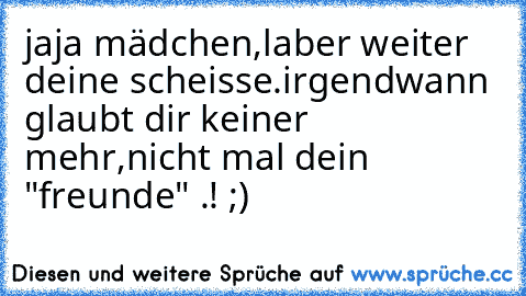 jaja mädchen,laber weiter deine scheisse.irgendwann glaubt dir keiner mehr,nicht mal dein "freunde" .! ;)