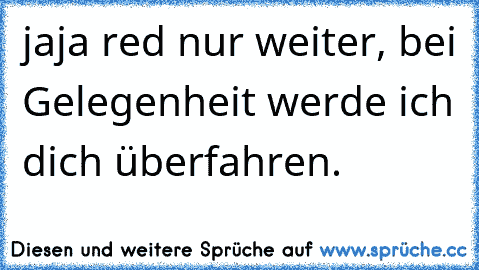 jaja red nur weiter, bei Gelegenheit werde ich dich überfahren.