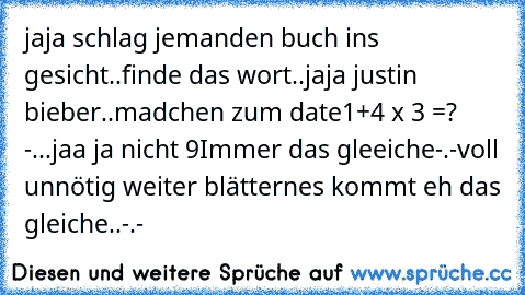 jaja schlag jemanden buch ins gesicht..
finde das wort..jaja justin bieber..
madchen zum date
1+4 x 3 =? -...jaa ja nicht 9
Immer das gleeiche-.-
voll unnötig weiter blättern
es kommt eh das gleiche..-.-