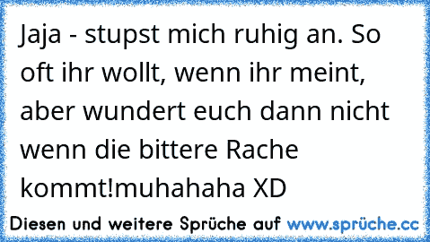 Jaja - stupst mich ruhig an. So oft ihr wollt, wenn ihr meint, aber wundert euch dann nicht wenn die bittere Rache kommt!muhahaha XD