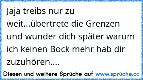 Jaja treibs nur zu weit...übertrete die Grenzen und wunder dich später warum ich keinen Bock mehr hab dir zuzuhören....