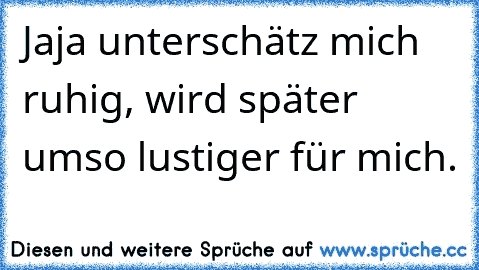 Jaja unterschätz mich ruhig, wird später umso lustiger für mich.