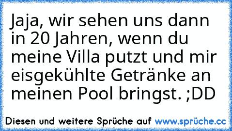 Jaja, wir sehen uns dann in 20 Jahren, wenn du meine Villa putzt und mir eisgekühlte Getränke an meinen Pool bringst. ;DD