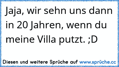 Jaja, wir sehn uns dann in 20 Jahren, wenn du meine Villa putzt. ;D