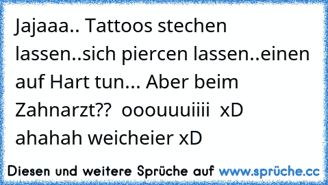 Jajaaa.. Tattoos stechen lassen..sich piercen lassen..
einen auf Hart tun... 
Aber beim Zahnarzt??  ooouuuiiii  xD ahahah weicheier xD