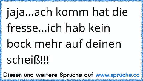 jaja...
ach komm hat die fresse...
ich hab kein bock mehr auf deinen scheiß!!!