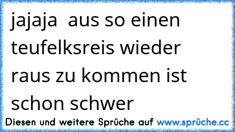 jajaja  aus so einen teufelksreis wieder raus zu kommen ist schon schwer