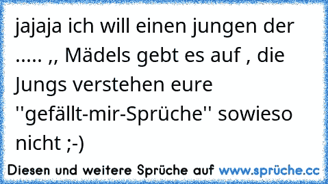 jajaja ich will einen jungen der ..... ,, Mädels gebt es auf , die Jungs verstehen eure ''gefällt-mir-Sprüche'' sowieso nicht ;-)