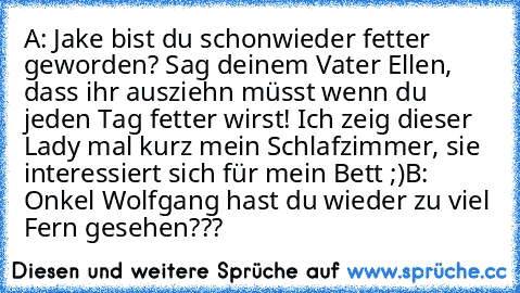 A: Jake bist du schonwieder fetter geworden? Sag deinem Vater Ellen, dass ihr ausziehn müsst wenn du jeden Tag fetter wirst! Ich zeig dieser Lady mal kurz mein Schlafzimmer, sie interessiert sich für mein Bett ;)
B: Onkel Wolfgang hast du wieder zu viel Fern gesehen???