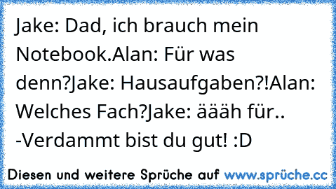 Jake: Dad, ich brauch mein Notebook.
Alan: Für was denn?
Jake: Hausaufgaben?!
Alan: Welches Fach?
Jake: äääh für.. -Verdammt bist du gut! :D