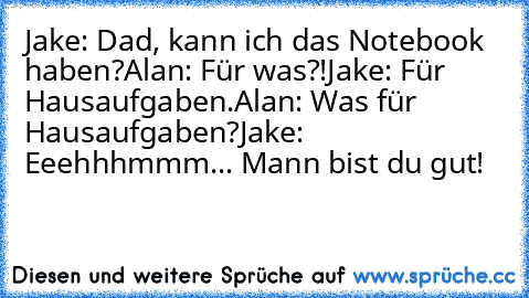 Jake: Dad, kann ich das Notebook haben?
Alan: Für was?!
Jake: Für Hausaufgaben.
Alan: Was für Hausaufgaben?
Jake: Eeehhhmmm... Mann bist du gut!