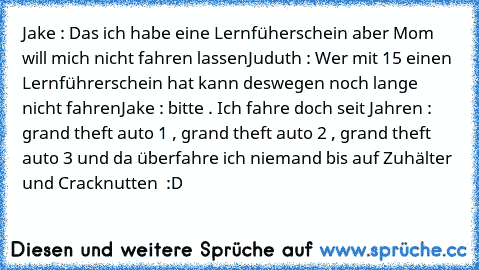 Jake : Das ich habe eine Lernfüherschein aber Mom will mich nicht fahren lassen
Juduth : Wer mit 15 einen Lernführerschein hat kann deswegen noch lange nicht fahren
Jake : bitte . Ich fahre doch seit Jahren : grand theft auto 1 , grand theft auto 2 , grand theft auto 3 und da überfahre ich niemand bis auf Zuhälter und Cracknutten  :D