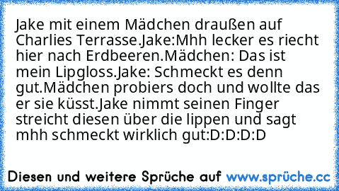 Jake mit einem Mädchen draußen auf Charlies Terrasse.
Jake:Mhh lecker es riecht hier nach Erdbeeren.
Mädchen: Das ist mein Lipgloss.
Jake: Schmeckt es denn gut.
Mädchen probiers doch und wollte das er sie küsst.
Jake nimmt seinen Finger streicht diesen über die lippen und sagt mhh schmeckt wirklich gut
:D:D:D:D