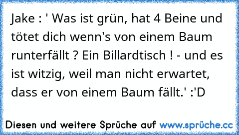 Jake : ' Was ist grün, hat 4 Beine und tötet dich wenn's von einem Baum runterfällt ? Ein Billardtisch ! - und es ist witzig, weil man nicht erwartet, dass er von einem Baum fällt.' :'D