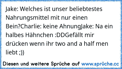 Jake: Welches ist unser beliebtestes Nahrungsmittel mit nur einen Bein?
Charlie: keine Ahnung
Jake: Na ein halbes Hähnchen :DD
Gefällt mir drücken wenn ihr two and a half men liebt ;))