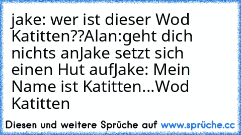 jake: wer ist dieser Wod Katitten??
Alan:geht dich nichts an
Jake setzt sich einen Hut auf
Jake: Mein Name ist Katitten...Wod Katitten