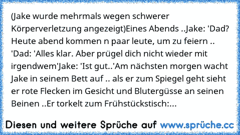 (Jake wurde mehrmals wegen schwerer Körperverletzung angezeigt)
Eines Abends ..
Jake: 'Dad? Heute abend kommen n paar leute, um zu feiern .. '
Dad: 'Alles klar. Aber prügel dich nicht wieder mit irgendwem'
Jake: 'Ist gut..'
Am nächsten morgen wacht Jake in seinem Bett auf .. als er zum Spiegel geht sieht er rote Flecken im Gesicht und Blutergüsse an seinen Beinen ..
Er torkelt zum Frühstückstisch:...