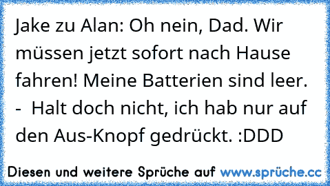 Jake zu Alan: Oh nein, Dad. Wir müssen jetzt sofort nach Hause fahren! Meine Batterien sind leer. -  Halt doch nicht, ich hab nur auf den Aus-Knopf gedrückt. 
:DDD