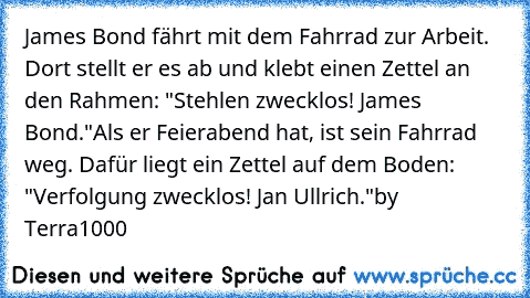 James Bond fährt mit dem Fahrrad zur Arbeit. Dort stellt er es ab und klebt einen Zettel an den Rahmen: "Stehlen zwecklos! James Bond."
Als er Feierabend hat, ist sein Fahrrad weg. Dafür liegt ein Zettel auf dem Boden: "Verfolgung zwecklos! Jan Ullrich."
by Terra1000