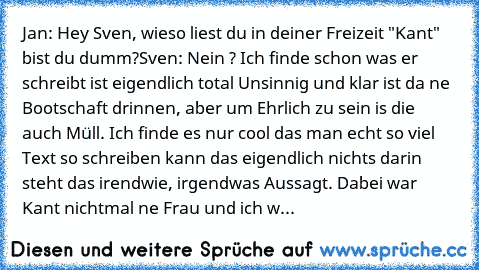 Jan: Hey Sven, wieso liest du in deiner Freizeit "Kant" bist du dumm?
Sven: Nein ? Ich finde schon was er schreibt ist eigendlich total Unsinnig und klar ist da ne Bootschaft drinnen, aber um Ehrlich zu sein is die auch Müll. Ich finde es nur cool das man echt so viel Text so schreiben kann das eigendlich nichts darin steht das irendwie, irgendwas Aussagt. Dabei war Kant nichtmal ne Frau und ic...