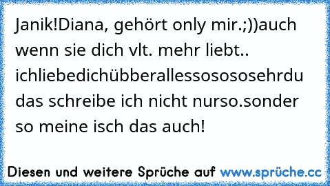 Janik!
Diana♥, gehört only mir.;))
auch wenn sie dich vlt. mehr liebt..
 ichliebedichübberallessosososehr♥♥
du das schreibe ich nicht nurso.
sonder so meine isch das auch!