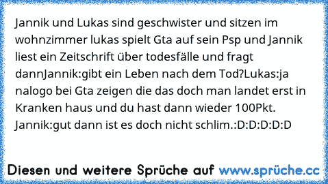 Jannik und Lukas sind geschwister und sitzen im wohnzimmer lukas spielt Gta auf sein Psp und Jannik liest ein Zeitschrift über todesfälle und fragt dann
Jannik:gibt ein Leben nach dem Tod?
Lukas:ja nalogo bei Gta zeigen die das doch man landet erst in Kranken haus und du hast dann wieder 100Pkt. 
Jannik:gut dann ist es doch nicht schlim.
:D:D:D:D:D