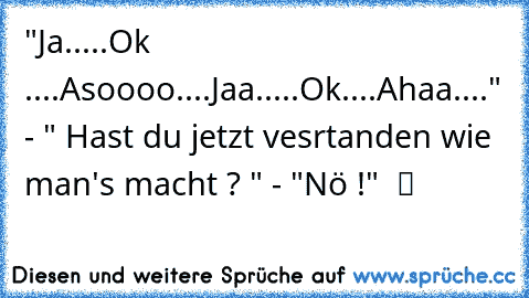 "Ja.....Ok ....Asoooo....Jaa.....Ok....Ahaa...." - " Hast du jetzt vesrtanden wie man's macht ? " - "Nö !"  ツ