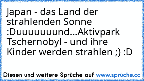 Japan - das Land der strahlenden Sonne :D
uuuuuuund...
Aktivpark Tschernobyl - und ihre Kinder werden strahlen ;) :D