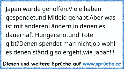 Japan wurde geholfen.Viele haben gespendet
und Mitleid gehabt.Aber was ist mit anderen
Ländern,in denen es dauerhaft Hungersnot
und Tote gibt?Denen spendet man nicht,ob-
wohl es denen ständig so ergeht,wie Japan!!!