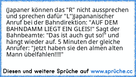 (Japaner können das "R" nicht aussprechen und sprechen dafür "L")
Japananischer Anruf bei der Bahndirektion: "AUF DEM BAHNDAMM LIEGT EIN GLEIS!" Sagt der Bahnbeamte: "Das ist auch gut so!" und hängt wieder auf. 5 Minuten der gleiche Anrufer: "Jetzt haben sie den almen alten Mann übelfahlen!!!!"