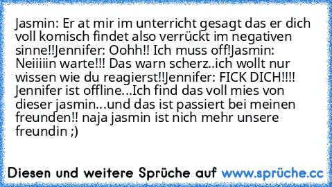 Jasmin: Er at mir im unterricht gesagt das er dich voll komisch findet also verrückt im negativen sinne!!
Jennifer: Oohh!! Ich muss off!
Jasmin: Neiiiiin warte!!! Das warn scherz..ich wollt nur wissen wie du reagierst!!
Jennifer: FICK DICH!!!! 
Jennifer ist offline...
Ich find das voll mies von dieser jasmin...und das ist passiert bei meinen freunden!! naja jasmin ist nich mehr unsere freundin ;)