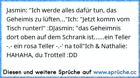 Jasmin: "Ich werde alles dafür tun, das Geheimis zu lüften..."
Ich: "Jetzt komm vom Tisch runter!" :D
Jasmin: "das Geheimnis dort oben auf dem Schrank ist...
...ein Teller -.- ein rosa Teller -.-' na toll"
Ich & Nathalie: HAHAHA, du Trottel! :DD