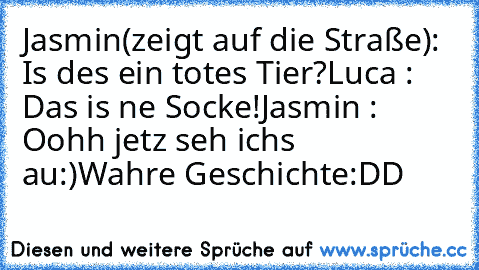 Jasmin(zeigt auf die Straße): Is des ein totes Tier?
Luca : Das is ne Socke!
Jasmin : Oohh jetz seh ichs au:)
Wahre Geschichte:DD