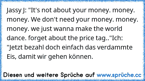 Jassy J: "It's not about your money. money. money. We don't need your money. money. money. we just wanna make the world dance. forget about the price tag.."
Ich: "Jetzt bezahl doch einfach das verdammte Eis, damit wir gehen können.