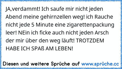 JA,verdammt! Ich saufe mir nicht jeden Abend meine gehirnzellen weg! ich Rauche nicht jede 5 Minute eine zigarettenpackung leer! NEin ich ficke auch nicht jeden Arsch der mir über den weg läuft! TROTZDEM HABE ICH SPAß AM LEBEN!