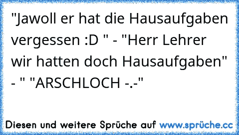 "Jawoll er hat die Hausaufgaben vergessen :D " - "Herr Lehrer wir hatten doch Hausaufgaben" - " "ARSCHLOCH -.-"