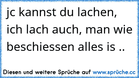 jc kannst du lachen, ich lach auch, man wie beschiessen alles is ..