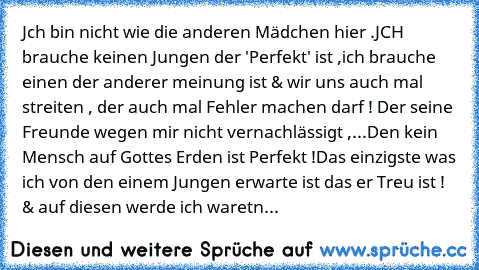 Jch bin nicht wie die anderen Mädchen hier .
JCH brauche keinen Jungen der 'Perfekt' ist ,
ich brauche einen der anderer meinung ist & wir uns auch mal streiten , der auch mal Fehler machen darf ! Der seine Freunde wegen mir nicht vernachlässigt ,...
Den kein Mensch auf Gottes Erden ist Perfekt !
Das einzigste was ich von den einem Jungen erwarte ist das er Treu ist ! & auf diesen werde ich war...