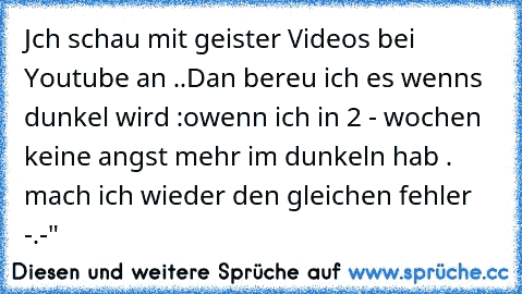 Jch schau mit geister Videos bei Youtube an ..
Dan bereu ich es wenns dunkel wird :o
wenn ich in 2 - wochen keine angst mehr im dunkeln hab . mach ich wieder den gleichen fehler -.-"