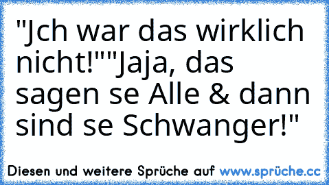 "Jch war das wirklich nicht!"
"Jaja, das sagen se Alle & dann sind se Schwanger!"