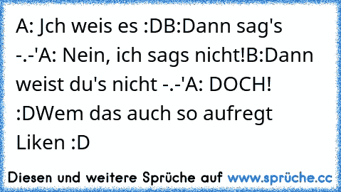 A: Jch weis es :D
B:Dann sag's -.-'
A: Nein, ich sags nicht!
B:Dann weist du's nicht -.-'
A: DOCH! :D
Wem das auch so aufregt Liken :D