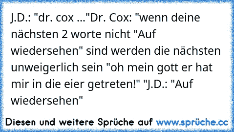 J.D.: "dr. cox ..."
Dr. Cox: "wenn deine nächsten 2 worte nicht "Auf wiedersehen" sind werden die nächsten unweigerlich sein "oh mein gott er hat mir in die eier getreten!" "
J.D.: "Auf wiedersehen"