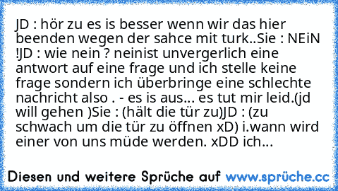 JD : hör zu es is besser wenn wir das hier beenden wegen der sahce mit turk..
Sie : NEiN !
JD : wie nein ? neinist unvergerlich eine antwort auf eine frage und ich stelle keine frage sondern ich überbringe eine schlechte nachricht also . - es is aus... es tut mir leid.
(jd will gehen )
Sie : (hält die tür zu)
JD : (zu schwach um die tür zu öffnen xD) i.wann wird einer von uns müde werden. 
xDD ...