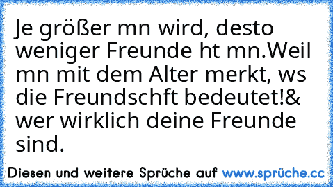 Je größer mαn wird, desto weniger Freunde hαt mαn.
Weil mαn mit dem Alter merkt, wαs die Freundschαft bedeutet!
& wer wirklich deine Freunde sind.