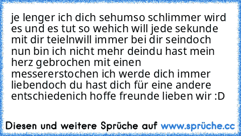 je lenger ich dich seh
umso schlimmer wird es und es tut so weh
ich will jede sekunde mit dir teieln
will immer bei dir sein
doch nun bin ich nicht mehr dein
du hast mein herz gebrochen mit einen messer
erstochen ich werde dich immer lieben
doch du hast dich für eine andere entschieden
ich hoffe freunde lieben wir :D