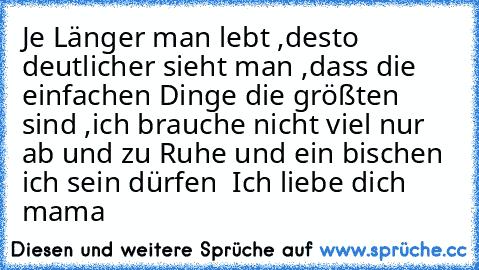 Je Länger man lebt ,desto deutlicher sieht man ,dass die einfachen Dinge die größten sind ,ich brauche nicht viel nur ab und zu Ruhe und ein bischen ich sein dürfen  Ich liebe dich mama