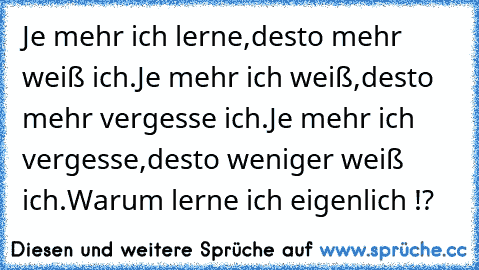 Je mehr ich lerne,
desto mehr weiß ich.
Je mehr ich weiß,
desto mehr vergesse ich.
Je mehr ich vergesse,
desto weniger weiß ich.
Warum lerne ich eigenlich !?