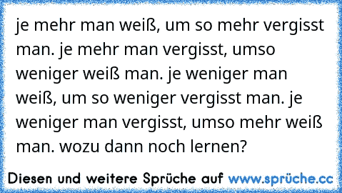 je mehr man weiß, um so mehr vergisst man. je mehr man vergisst, umso weniger weiß man. je weniger man weiß, um so weniger vergisst man. je weniger man vergisst, umso mehr weiß man.
 wozu dann noch lernen?