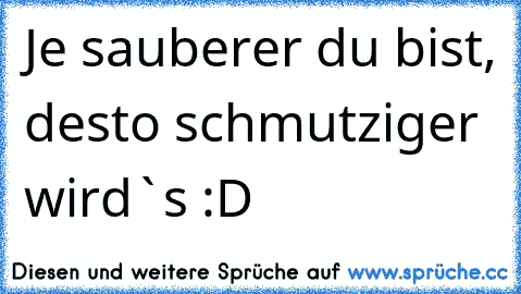 Je sauberer du bist, desto schmutziger wird`s :D ♥