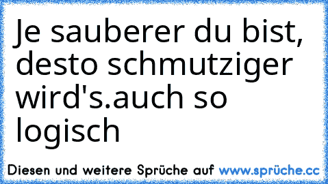 Je sauberer du bist, desto schmutziger wird's.
auch so logisch